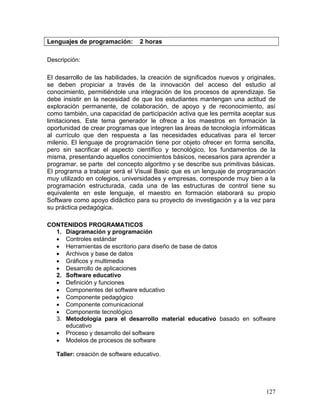 Lenguajes de programación:        2 horas

Descripción:

El desarrollo de las habilidades, la creación de significados nuevos y originales,
se deben propiciar a través de la innovación del acceso del estudio al
conocimiento, permitiéndole una integración de los procesos de aprendizaje. Se
debe insistir en la necesidad de que los estudiantes mantengan una actitud de
exploración permanente, de colaboración, de apoyo y de reconocimiento, así
como también, una capacidad de participación activa que les permita aceptar sus
limitaciones. Este tema generador le ofrece a los maestros en formación la
oportunidad de crear programas que integren las áreas de tecnología informáticas
al currículo que den respuesta a las necesidades educativas para el tercer
milenio. El lenguaje de programación tiene por objeto ofrecer en forma sencilla,
pero sin sacrificar el aspecto científico y tecnológico, los fundamentos de la
misma, presentando aquellos conocimientos básicos, necesarios para aprender a
programar, se parte del concepto algoritmo y se describe sus primitivas básicas.
El programa a trabajar será el Visual Basic que es un lenguaje de programación
muy utilizado en colegios, universidades y empresas, corresponde muy bien a la
programación estructurada, cada una de las estructuras de control tiene su
equivalente en este lenguaje, el maestro en formación elaborará su propio
Software como apoyo didáctico para su proyecto de investigación y a la vez para
su práctica pedagógica.

CONTENIDOS PROGRAMATICOS
  1. Diagramación y programación
   Controles estándar
   Herramientas de escritorio para diseño de base de datos
   Archivos y base de datos
   Gráficos y multimedia
   Desarrollo de aplicaciones
  2. Software educativo
   Definición y funciones
   Componentes del software educativo
   Componente pedagógico
   Componente comunicacional
   Componente tecnológico
  3. Metodología para el desarrollo material educativo basado en software
     educativo
   Proceso y desarrollo del software
   Modelos de procesos de software

   Taller: creación de software educativo.




                                                                              127
 