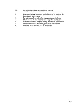 2.6   La organización del espacio y del tiempo.

3.    Los materiales y paquetes curriculares en el proceso de
      Enseñanza aprendizaje
4.    Funciones de los materiales y paquetes curriculares
5.    Clasificación de los materiales y paquetes curriculares
6.    Características de los paquetes y materiales curriculares
7.    Profesionalización docente y paquetes curriculares
8.    Criterios en la elaboración de materiales




                                                                  129
 