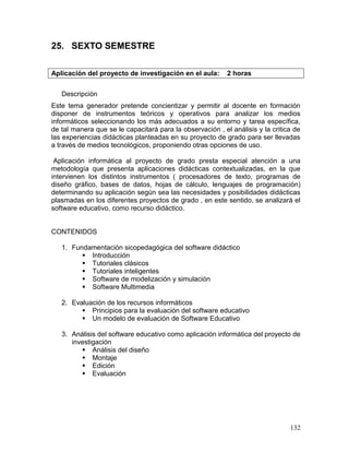 25. SEXTO SEMESTRE

Aplicación del proyecto de investigación en el aula:       2 horas


   Descripción
Este tema generador pretende concientizar y permitir al docente en formación
disponer de instrumentos teóricos y operativos para analizar los medios
informáticos seleccionando los más adecuados a su entorno y tarea específica,
de tal manera que se le capacitará para la observación , el análisis y la critica de
las experiencias didácticas planteadas en su proyecto de grado para ser llevadas
a través de medios tecnológicos, proponiendo otras opciones de uso.

 Aplicación informática al proyecto de grado presta especial atención a una
metodología que presenta aplicaciones didácticas contextualizadas, en la que
intervienen los distintos instrumentos ( procesadores de texto, programas de
diseño gráfico, bases de datos, hojas de cálculo, lenguajes de programación)
determinando su aplicación según sea las necesidades y posibilidades didácticas
plasmadas en los diferentes proyectos de grado , en este sentido, se analizará el
software educativo, como recurso didáctico.


CONTENIDOS

   1. Fundamentación sicopedagógica del software didáctico
          Introducción
          Tutoriales clásicos
          Tutoriales inteligentes
          Software de modelización y simulación
          Software Multimedia

   2. Evaluación de los recursos informáticos
          Principios para la evaluación del software educativo
          Un modelo de evaluación de Software Educativo

   3. Análisis del software educativo como aplicación informática del proyecto de
      investigación
          Análisis del diseño
          Montaje
          Edición
          Evaluación




                                                                                132
 