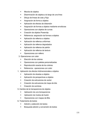     Mezcla de objetos
       Diseminación de objetos a lo largo de una línea
       Dibujo de líneas de cota y flujo
       Asignación de forma a objetos
       Aplicación de efectos de distorsión
       Asignación de formas a objetos mediante envolturas
       Operaciones con objetos de curvas
       Creación de objetos Powerclip
       Referencia: asignación de formas a objetos
       Aplicación de rellenos a objetos
       Aplicación de rellenos uniformes
       Aplicación de rellenos degradados
       Aplicación de rellenos de patrón
       Aplicación de rellenos de textura
       Operaciones con relleno
 3. Operaciones con color
       Elección de los colores
       Operaciones con paletas personalizadas
       Reproducción exacta de los colores
       Referencia : operaciones con color
1. Aplicación de efectos tridimensionales a objetos
       Aplicación de siluetas a objetos
       Aplicación de perspectivas a objetos
       Creación de extrusiones de vector
       Creación de extrusiones de mapa de bits
       Creación de sombras
5. Cambio de la transparencia de objetos
       Aplicación de una transparencia
       Aplicación de modos de fusión
       Operaciones con mapas de Bits
6. Tratamiento de textos
       Adición y selección de textos
       Búsqueda edición y conversión de textos


                                                             135
 