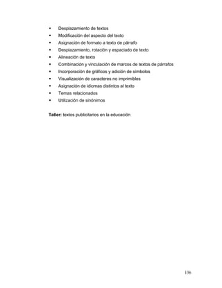     Desplazamiento de textos
    Modificación del aspecto del texto
    Asignación de formato a texto de párrafo
    Desplazamiento, rotación y espaciado de texto
    Alineación de texto
    Combinación y vinculación de marcos de textos de párrafos
    Incorporación de gráficos y adición de símbolos
    Visualización de caracteres no imprimibles
    Asignación de idiomas distintos al texto
    Temas relacionados
    Utilización de sinónimos


Taller: textos publicitarios en la educación




                                                                 136
 