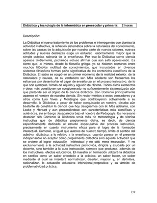 Didáctica y tecnología de la informática en preescolar y primaria:        2 horas


Descripción:

La Didáctica el nuevo tratamiento de los problemas e interrogantes que plantea la
actividad instructiva, la reflexión sistemática sobre la naturaleza del conocimiento,
sobre las causas de la adquisición por nuestra parte de nuevos saberes, nuevas
actitudes y nuevas destrezas exige un esfuerzo enormemente mayor que la
simple práctica rutinaria de la enseñanza. Por eso la Didáctica como ciencia
aparece tardíamente, podíamos incluso afirmar que aún está apareciendo. Es
cierto que, al menos, desde la filosofía griega, ya se hicieron comunes entre
muchos filósofos multitud de conocimientos, que incrustados en diversos
sistemas filosóficos forman parte significativa de los contenidos científicos de la
Didáctica. El sabio se ocupó en un primer momento de la realidad exterior, de la
naturaleza y causas, de su verdadero ser. Más adelante son frecuentes los
esfuerzos por desentrañar el papel de enseñanza en el proceso instructivo, de lo
que son ejemplos Tomás de Aquino y Agustín de Hipona. Todos estos elementos
y otros más constituyen un conglomerado no suficientemente sistematizado aún
que pretende ser el objeto de la ciencia didáctica. Con Comenio principalmente
aparece el nombre de nuestra ciencia. Sin restar méritos a estos pensadores y a
otros como Luis Vives y Montaigne que contribuyeron activamente a su
desarrollo, la Didáctica a pesar de haber conquistado un nombre, distaba aún
bastante de constituir la ciencia que hoy designamos con él. Más adelante, con
Locke y Herbart y aun presentándose con características más científicas y
auténticas, sin embargo desaparecía bajo el nombre de Pedagogía. Es necesario
destacar con Comenio la Didáctica tenía más de metodología y de técnica
instructiva que de didáctica propiamente dicha, es decir, de ciencia
específicamente dedicada al estudio especulativo del proceso instructivo,
precisamente en cuanto instrumento eficaz para el logro de la formación
intelectual. Comenio, al igual que autores de nuestro tiempo, limita el sentido del
adjetivo didáctico, a lo relativo a la enseñanza, cuando parece en el presente
indispensable no aceptar como propiamente didáctica sino aquella actividad que
se ordene al lograr educación intelectual y no sólo mera instrucción. Y no
exclusivamente a la actividad instructiva promovida, dirigida y ayudada por un
docente, sino también a la auto instrucción, siempre que produzca, además de
los instructivos, efectos educativos. El maestro en formación utilizará la didáctica
en sentido como un saber orientado a la práctica, un saber hacer, un saber
mediante el cual se intentará normativizar, diseñar, mejorar y, en definitiva,
racionalizar, la actuación educativa intencional-prepositiva y su ámbito de
problematividad práctica.




                                                                                 139
 