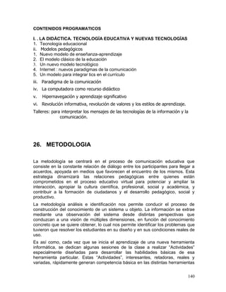 CONTENIDOS PROGRAMATICOS

I. . LA DIDÁCTICA. TECNOLOGÍA EDUCATIVA Y NUEVAS TECNOLOGÍAS
1. Tecnología educacional
ii. Modelos pedagógicos
1. Nuevo modelo de enseñanza-aprendizaje
2. El modelo clásico de la educación
3. Un nuevo modelo tecnológico
4. Internet : nuevos paradigmas de la comunicación
5. Un modelo para integrar tics en el currículo
iii. Paradigma de la comunicación
iv. La computadora como recurso didáctico
v.   Hipernavegación y aprendizaje significativo
vi. Revolución informativa, revolución de valores y los estilos de aprendizaje.
Talleres: para interpretar los mensajes de las tecnologías de la información y la
              comunicación.




26. METODOLOGIA

La metodología se centrará en el proceso de comunicación educativa que
consiste en la constante relación de diálogo entre los participantes para llegar a
acuerdos, apoyada en medios que favorecen el encuentro de los mismos. Esta
estrategia dinamizará las relaciones pedagógicas entre quienes están
comprometidos en el proceso educativo virtual para potenciar y ampliar la
interacción, apropiar la cultura científica, profesional, social y académica, y
contribuir a la formación de ciudadanos y el desarrollo pedagógico, social y
productivo.
La metodología análisis e identificación nos permite conducir el proceso de
construcción del conocimiento de un sistema u objeto. La información se extrae
mediante una observación del sistema desde distintas perspectivas que
conduzcan a una visión de múltiples dimensiones, en función del conocimiento
concreto que se quiere obtener, lo cual nos permite identificar los problemas que
tuvieron que resolver los estudiantes en su diseño y en sus condiciones reales de
uso.
Es así como, cada vez que se inicia el aprendizaje de una nueva herramienta
informática, se dedican algunas sesiones de la clase a realizar “Actividades”
especialmente diseñadas para desarrollar las habilidades básicas de esa
herramienta particular. Estas “Actividades”, interesantes, retadoras, reales y
variadas, rápidamente generan competencia básica en las distintas herramientas


                                                                                  140
 