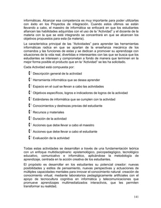 informáticas. Alcanzar esa competencia es muy importante para poder utilizarlas
con éxito en los Proyectos de integración. Cuando estos últimos se están
llevando a cabo, el maestro de informática se enfocará en que los estudiantes
afiancen las habilidades adquiridas con el uso de la “Actividad” y el docente de la
materia con la que se está integrando se concentrará en que se alcancen los
objetivos propuestos para esta (la materia).
La característica principal de las “Actividades” para aprender las herramientas
informáticas radica en que se apartan de la enseñanza mecánica de los
comandos y las funciones de estas y se dedican a promover su aprendizaje con
situaciones de la vida real, divertidas e interesantes con las que se busca que los
estudiantes se interesen y comprometan a fondo de manera que terminen en la
mejor forma posible el producto que en la “Actividad” se les ha solicitado.
Cada Actividad está compuesta por:

    Descripción general de la actividad
    Herramienta informática que se desea aprender
    Espacio en el cual se llevan a cabo las actividades
    Objetivos específicos, logros e indicadores de logros de la actividad
    Estándares de informática que se cumplen con la actividad
    Conocimientos y destrezas previas del estudiante
    Recursos y materiales
    Duración de la actividad
    Acciones que debe llevar a cabo el maestro
    Acciones que debe llevar a cabo el estudiante
    Evaluación de la actividad
Todas estas actividades se desarrollan a través de una fundamentación teórica
con un enfoque multidisciplinario: epistemológico, psicopedagógico, tecnológico
educativo, comunicativo e informático, aplicándose la metodología de
aprendizaje, centrada en la acción creativa de los estudiantes.
El propósito es desarrollar en los estudiantes su potencial creador: nuevas
posibilidades y estilos de pensamiento, nuevas perspectivas y actuaciones de
múltiples capacidades mentales para innovar el conocimiento natural: creación de
conocimiento virtual, mediante laboratorios pedagógicamente artificiales con el
apoyo de tecnocultura cognitiva en informática y telecomunicaciones que
promueve aprendizajes multimediatizados interactivos, que les permiten
transformar su realidad.


                                                                               141
 