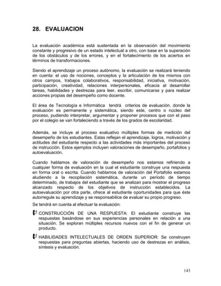 28. EVALUACION

La evaluación académica está sustentada en la observación del movimiento
constante y progresivo de un estado intelectual a otro, con base en la superación
de los obstáculos y de los errores, y en el fortalecimiento de los aciertos en
términos de transformaciones.

Siendo el aprendizaje un proceso autónomo, la evaluación se realizará teniendo
en cuenta: el uso de nociones, conceptos y la articulación de los mismos con
otros campos, trabajos colaborativos, responsabilidad, iniciativa, motivación,
participación, creatividad, relaciones interpersonales, eficacia al desarrollar
tareas, habilidades y destrezas para leer, escribir, comunicarse y para realizar
acciones propias del desempeño como docente.

El área de Tecnología e Informática tendrá criterios de evaluación, donde la
evaluación es permanente y sistemática, siendo este, centro o núcleo del
proceso, pudiendo interpretar, argumentar y proponer procesos que con el paso
por el colegio se van fortaleciendo a través de los grados de escolaridad.

Además, se incluye al proceso evaluativo múltiples formas de medición del
desempeño de los estudiantes. Estas reflejan el aprendizaje, logros, motivación y
actitudes del estudiante respecto a las actividades más importantes del proceso
de instrucción. Estos ejemplos incluyen valoraciones de desempeño, portafolios y
autoevaluación.

Cuando hablamos de valoración de desempeño nos estamos refiriendo a
cualquier forma de evaluación en la cual el estudiante construye una respuesta
en forma oral o escrita. Cuando hablamos de valoración del Portafolio estamos
aludiendo a la recopilación sistemática, durante un período de tiempo
determinado, de trabajos del estudiante que se analizan para mostrar el progreso
alcanzado respecto de los objetivos de instrucción establecidos. La
autoevaluación por otra parte, ofrece al estudiante oportunidades para que éste
autorregule su aprendizaje y se responsabilice de evaluar su propio progreso.
Se tendrá en cuenta al efectuar la evaluación:

 CONSTRUCCIÓN        DE UNA RESPUESTA: El estudiante construye las
   respuestas basándose en sus experiencias personales en relación a una
   situación. Se exploran múltiples recursos nuevos con el fin de generar un
   producto.

 HABILIDADES       INTELECTUALES DE ORDEN SUPERIOR: Se construyen
   respuestas para preguntas abiertas, haciendo uso de destrezas en análisis,
   síntesis y evaluación.




                                                                             143
 