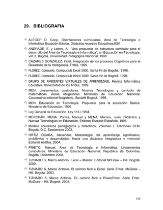 29. BIBLIOGRAFIA


 ALECOP D. Coop, Orientaciones curriculares, Área de Tecnología e
  Informática Ecuación Básica. Didáctica recursos Educativos2001.
 ANDRADE, E. y Lotero, A., “Una propuesta de estructura curricular para el
  desarrollo del Área de Tecnología e Informática”, en Educación en Tecnología,
  vol. 2, Bogotá, Universidad Pedagógica Nacional, 1998.
 CÁZARES GONZÁLEZ, Fidel. Integración de los procesos Cognitivos para el
  Desarrollo de la Inteligencia. Trillas. 1999
 FLOREZ, Consuelo. Compuclub Excel 2000. Santa Fe de Bogotá. 1998.
 FLOREZ, Consuelo. Compuclub Word 2000. Santa Fe de Bogotá. 1998.
 GRUPO DE AMBIENTES VIRTUALES DE APRENDIZAJE. Revista Informática
  Educativa. Universidad de los Andes. 1999.
 MEN. Lineamientos curriculares. Nuevas Tecnologías y currículo de
  matemáticas. Áreas obligatorias. Ministerio de Educación Nacional.
  Cooperativa editorial Magisterio. Santafé Bogotá. 1999.
 MEN. Educación en Tecnología. Propuesta para la educación Básica.
  Ministerio de Educación. 1996
 Ley General de Educación. Ley 115./ 1994
 MERCHÁN, MENA. Porras, Manuel y MENA, Marcos, Juan. Didáctica y
  Nuevas Tecnologías en Educación. Editorial Escuela Española, 1996.
 Modelo educativos pedagógicos y didácticos. Volumen I. Ediciones SEM.
  Bogotá, D.C. Septiembre 2002.
 ORTIZ OCAÑA, Alexander. Metodología del aprendizaje significativo,
  problémico y desarrollador. Hacia una didáctica integradora y vivencial.
  Editorial Antillas. 2004.
 PRIETO, Manuel. Área de Tecnología e Informática. Lineamientos
  curriculares. Ministerio de Educación Nacional. República de Colombia.
  Bogotá, Diciembre 2000.
 TIZNADO S, Marco Antonio. Excel – Master. Editorial McGraw – Hill. Bogotá.
  2000.
 TIZNADO S, Marco Antonio. El camino fácil a Excel. Serie Enter. McGraw –
  Hill. Bogotá 2003.
 TIZNADO S, Marco Antonio. EL camino fácil a PowerPoint. Serie Enter.
  McGraw – Hill. Bogotá. 2003.




                                                                           145
 