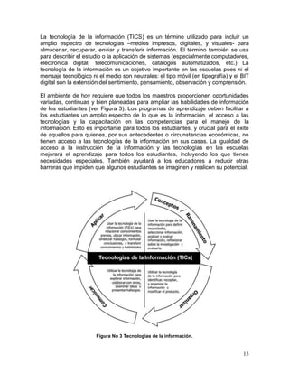 La tecnología de la información (TICS) es un término utilizado para incluir un
amplio espectro de tecnologías –medios impresos, digitales, y visuales- para
almacenar, recuperar, enviar y transferir información. El término también se usa
para describir el estudio o la aplicación de sistemas (especialmente computadores,
electrónica digital, telecomunicaciones, catálogos automatizados, etc.) La
tecnología de la información es un objetivo importante en las escuelas pues ni el
mensaje tecnológico ni el medio son neutrales: el tipo móvil (en tipografía) y el BIT
digital son la extensión del sentimiento, pensamiento, observación y comprensión.

El ambiente de hoy requiere que todos los maestros proporcionen oportunidades
variadas, continuas y bien planeadas para ampliar las habilidades de información
de los estudiantes (ver Figura 3). Los programas de aprendizaje deben facilitar a
los estudiantes un amplio espectro de lo que es la información, el acceso a las
tecnologías y la capacitación en las competencias para el manejo de la
información. Esto es importante para todos los estudiantes, y crucial para el éxito
de aquellos para quienes, por sus antecedentes o circunstancias económicas, no
tienen acceso a las tecnologías de la información en sus casas. La igualdad de
acceso a la instrucción de la información y las tecnologías en las escuelas
mejorará el aprendizaje para todos los estudiantes, incluyendo los que tienen
necesidades especiales. También ayudará a los educadores a reducir otras
barreras que impiden que algunos estudiantes se imaginen y realicen su potencial.




                      Figura No 3 Tecnologías de la información.


                                                                                  15
 