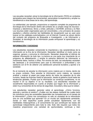 Las escuelas necesitan ubicar la tecnología de la información (TICS) en contextos
apropiados para integrar las herramientas, personalizar la experiencia y ampliar su
transferencia a otras áreas de la vida y del aprendizaje.

La cotidianidad, por ejemplo, proporciona un espectro completo de programas de
tecnología de la información dentro del contexto de un amplio rango de recursos -
impresos y electrónicos; libros y cintas; películas y CD-ROM; archivos y la Red.
Los recursos están organizados para ser encontrados, y los principios de acceso
equitativo y efectivo premian las habilidades de recuperación que se usan para
buscar en los catálogos automatizados y en el Internet. Cuando se ubican dentro
del contexto del programa de Búsqueda e Investigación, y de Información y
Sociedad, la tecnología de la información puede enriquecer el aprendizaje y su
transferencia.

INFORMACIÓN Y SOCIEDAD

Los estudiantes necesitan comprender la importancia y las características de la
información en la Era de la Información. Necesitan identificar el modo como se
organiza, genera y comunica la información. Necesitan desarrollar el disfrute de
explorar información de todo tipo. La lectura es una parte muy importante de un
programa de alfabetización, y amplía la estrecha definición de información a
meramente datos, hechos o cifras. Por encima de todo, los estudiantes necesitan
las destrezas y el conocimiento para usar la información a profundidad y con
sabiduría con el fin de obtener una satisfacción personal duradera y aportar a la
sociedad.

Es el momento de estudiar la información como materia por sí misma, dentro de
su propio contexto. Para estudiar la información como materia, se requiere
analizar y evaluar el papel que juega dentro de todos los aspectos de la vida
humana, desde las finanzas hasta la educación, desde el gobierno local hasta las
tendencias globales. Puesto que la información se construye socialmente, no es
neutral ni en su objetivo ni en su resultado. Los estudiantes necesitan ser
socialmente responsables en cuanto al empleo que hagan de la información y
estar muy conscientes de los temas de seguridad, inocuidad y ética que la rodean.

Los estudiantes necesitan aprender sobre el aprendizaje. ¿Cómo funciona,
aprende y percibe el cerebro? ¿Cuáles son las etapas mediante las cuales tanto
los individuos como las sociedades desarrollan las competencias en el manejo de
la información? ¿Cómo nos convertimos no sólo en sociedad de la información
sino en una sociedad que aprende? En un mundo tan rápidamente cambiante,
donde un dato específico puede perder actualidad rápidamente, son las
habilidades metacognitivas y el conocimiento los que constituyen las bases del
aprendizaje independiente para toda la vida. Este reto requiere que todos los
maestros proporcionen una variedad de oportunidades, continuas y bien



                                                                                16
 