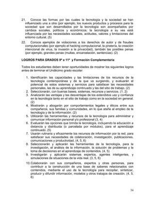 21.    Conoce las formas por las cuales la tecnología y la sociedad se han
  influenciado una a otra (por ejemplo, los nuevos productos y procesos para la
  sociedad que son desarrollados por la tecnología son acompañados por
  cambios sociales, políticos y económicos; la tecnología a su ves está
  influenciada por las necesidades sociales, actitudes, valores y limitaciones del
  entorno cultural. (5)
22.   Conoce ejemplos de violaciones a los derechos de autor y de fraudes
  computacionales (por ejemplo el hacking computacional, la piratería, la creación
  intencional de virus, la invasión a la privacidad), también las posibles penas
  (por ejemplo, grandes penas (multas, encarcelación, sentencias). (2)

LOGROS PARA GRADOS 9º a 11º y Formación Complementaria

Todos los estudiantes deben tener oportunidades de mostrar los siguientes logros
antes de terminar el Undécimo grado escolar:

   1. Identificarán las capacidades y las limitaciones de los recursos de la
      tecnología contemporánea y de la que va surgiendo, y evaluarán el
      potencial de estos sistemas y servicios para satisfacer las necesidades
      personales, las de su aprendizaje continuado y las del sitio de trabajo. (2)
   2. Seleccionarán, con buenas bases, sistemas, recursos y servicios. (1, 2)
   3. Analizarán las ventajas y las desventajas de los extendidos uso y confianza
      en la tecnología tanto en el sitio de trabajo como en la sociedad en general.
      (2)
   4. Mostrarán y abogarán por comportamientos legales y éticos entre sus
      compañeros, sus familias y comunidades, en lo que atañe al empleo de la
      tecnología y de la información. (2)
   5. Utilizarán las herramientas y recursos de la tecnología para administrar y
      comunicar información personal y/o profesional (3, 4)
   6. Evaluarán las opciones que brinda la tecnología, incluyendo la educación a
      distancia y distribuida (o parcelada por módulos), para el aprendizaje
      continuado. (5)
   7. Usarán rutinaria y eficazmente los recursos de información por la red, para
      satisfacer sus necesidades de colaboración, investigación, publicaciones,
      comunicaciones y productividad. (4, 5, 6)
   8. Seleccionarán y aplicarán las herramientas de la tecnología, para la
      investigación, el análisis de la información, la solución de problemas y la
      toma de decisiones en el aprendizaje de contenidos. (4, 5)
   9. Investigarán y aplicarán sistemas expertos, agentes inteligentes, y
      simulaciones de situaciones de la vida real. (3, 5, 6)
   10. Colaborarán con sus compañeros, expertos y otras personas, para
       contribuir a la construcción de una base de saberes relacionados con
       contenidos, mediante el uso de la tecnología para recopilar, sintetizar,
       producir y difundir información, modelos y otros trabajos de creación. (4, 5,
       6)



                                                                                 34
 