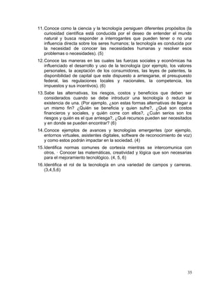 11. Conoce como la ciencia y la tecnología persiguen diferentes propósitos (la
    curiosidad científica está conducida por el deseo de entender el mundo
    natural y busca responder a interrogantes que pueden tener o no una
    influencia directa sobre los seres humanos; la tecnología es conducida por
    la necesidad de conocer las necesidades humanas y resolver esos
    problemas o necesidades). (5)
12. Conoce las maneras en las cuales las fuerzas sociales y económicas ha
    influenciado el desarrollo y uso de la tecnología (por ejemplo, los valores
    personales, la aceptación de los consumidores, las leyes de patentes, la
    disponibilidad de capital que este dispuesto a arriesgarse, el presupuesto
    federal, las regulaciones locales y nacionales, la competencia, los
    impuestos y sus incentivos). (6)
13. Sabe las alternativas, los riesgos, costos y beneficios que deben ser
    considerados cuando se debe introducir una tecnología ó reducir la
    existencia de una. (Por ejemplo, ¿son estas formas alternativas de llegar a
    un mismo fin? ¿Quién se beneficia y quien sufre?, ¿Qué son costos
    financieros y sociales, y quién corre con ellos?, ¿Cuán serios son los
    riesgos y quién es el que arriesga?, ¿Qué recursos pueden ser necesitados
    y en donde se pueden encontrar? (6)
14. Conoce ejemplos de avances y tecnologías emergentes (por ejemplo,
    entornos virtuales, asistentes digitales, software de reconocimiento de voz)
    y como estos podrán impactar en la sociedad. (4)
15. Identifica normas comunes de cortesía mientras se intercomunica con
    otros. · Conocer las matemáticas, creatividad y lógica que son necesarias
    para el mejoramiento tecnológico. (4, 5, 6)
16. Identifica el rol de la tecnología en una variedad de campos y carreras.
    (3,4,5,6)




                                                                             35
 