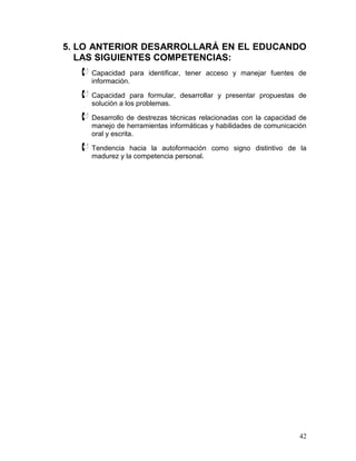 5. LO ANTERIOR DESARROLLARÁ EN EL EDUCANDO
   LAS SIGUIENTES COMPETENCIAS:
    Capacidad       para identificar, tener acceso y manejar fuentes de
      información.

    Capacidad     para formular, desarrollar y presentar propuestas de
      solución a los problemas.

    Desarrollo de destrezas técnicas relacionadas con la capacidad de
      manejo de herramientas informáticas y habilidades de comunicación
      oral y escrita.

    Tendencia   hacia la autoformación como signo distintivo de la
      madurez y la competencia personal.




                                                                      42
 