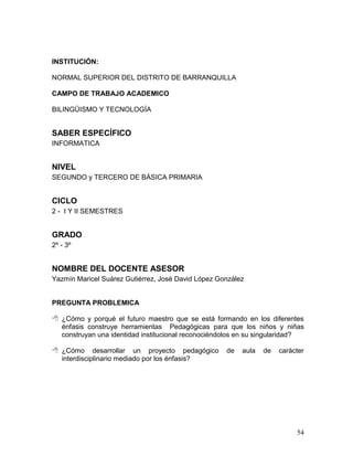 INSTITUCIÓN:

NORMAL SUPERIOR DEL DISTRITO DE BARRANQUILLA

CAMPO DE TRABAJO ACADEMICO

BILINGÜISMO Y TECNOLOGÍA


SABER ESPECÍFICO
INFORMATICA


NIVEL
SEGUNDO y TERCERO DE BÁSICA PRIMARIA


CICLO
2 - I Y II SEMESTRES


GRADO
2º - 3º


NOMBRE DEL DOCENTE ASESOR
Yazmín Maricel Suárez Gutiérrez, José David López González


PREGUNTA PROBLEMICA

 ¿Cómo y porqué el futuro maestro que se está formando en los diferentes
  énfasis construye herramientas Pedagógicas para que los niños y niñas
  construyan una identidad institucional reconociéndolos en su singularidad?

 ¿Cómo desarrollar un proyecto pedagógico          de   aula   de   carácter
  interdisciplinario mediado por los énfasis?




                                                                          54
 