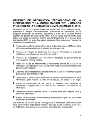 OBJETIVO DE INFORMÁTICA (TECNOLOGÍAS DE LA
INFORMACIÓN Y LA COMUNICACIÓN TIC) - GRADOS
PREESCOLAR A FORMACIÓN COMPLEMENTARIA, 2010.
El objetivo de las TICS desde Preescolar hasta Ciclo, 2006, pretende apoyar,
desarrollar e integrar transversalmente, expectativas de información en el
programa (currículo), de Primaria, Secundaria y Ciclo de la escuela Normal
superior del Distrito de Barranquilla, tanto implícita como explícitamente. Este
documento ofrece un programa integral para la Competencia en el Manejo de la
información (CMI) en todos los grados escolares. Este documento reconoce la
necesidad e importancia de:

 Programas que alienten la transferencia de la Competencia en el Manejo de la
   Información y el conocimiento, a situaciones de la vida real.

 Procesos   de solución de problemas con base en información, al igual que
   habilidades específicas para aplicar la información.

 Procesos   de investigación que desarrollen habilidades de pensamiento de
   orden superior, crítico y creativo.

 Pericia  en el uso de herramientas y aplicaciones propias de la Era de la
   Información, que abarquen desde la impresión tradicional hasta las tecnologías
   de información digitales.

 Desarrollo de la independencia del estudiante en el uso de la información para
   que aprenda durante toda la vida.

 Utilizar tanto la toma de decisiones como la toma de decisiones basadas en la
   información, para mejorar la vida en la escuela, el trabajo y el hogar.

 Buscar    la colaboración de los padres y maestros para promover el
   pensamiento independiente y la solución de problemas con base en la
   información.

 Desarrollar  prácticas seguras, éticas, y responsables para adquirir, usar y
   comunicar información.

 Integrar un amplio rango de actividades y recursos para lograr una vida entera
   de lectura y aprendizaje.
Las metas de los estudios de las Tecnologías de la Información y la Comunicación
TICS se encuentran organizadas dentro de tres ejes que se centran en el proceso,
las habilidades aplicadas y el conocimiento contextual. Los tres ejes son:



                                                                               6
 