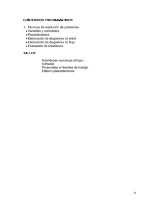 CONTENIDOS PROGRAMÁTICOS

1. Técnicas de resolución de problemas
   Variables y constantes
   Procedimientos
   Elaboración de diagramas de árbol
   Elaboración de diagramas de flujo
   Evaluación de soluciones

TALLER:

            Actividades asociadas al logro
            Software
            Personalizo ambientes de trabajo
            Elaboro presentaciones




                                               73
 