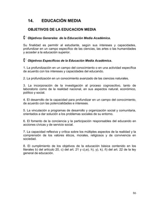 14.        EDUCACIÓN MEDIA

   OBJETIVOS DE LA EDUCACION MEDIA

 Objetivos Generales       de la Educación Media Académica.

Su finalidad es permitir al estudiante, según sus intereses y capacidades,
profundizar en un campo específico de las ciencias, las artes o las humanidades
y acceder a la educación superior.

 Objetivos Específicos de la Educación Media Académica.
1. La profundización en un campo del conocimiento o en una actividad específica
de acuerdo con los intereses y capacidades del educando.

2. La profundización en un conocimiento avanzado de las ciencias naturales.

3. La incorporación de la investigación al proceso cognoscitivo, tanto de
laboratorio como de la realidad nacional, en sus aspectos natural, económico,
político y social.

4. El desarrollo de la capacidad para profundizar en un campo del conocimiento,
de acuerdo con las potencialidades e intereses.

5. La vinculación a programas de desarrollo y organización social y comunitaria,
orientados a dar solución a los problemas sociales de su entorno.

6. El fomento de la conciencia y la participación responsables del educando en
acciones cívicas y de servicio social.

7. La capacidad reflexiva y crítica sobre los múltiples aspectos de la realidad y la
comprensión de los valores éticos, morales, religiosos y de convivencia en
sociedad.

8. El cumplimiento de los objetivos de la educación básica contenido en los
literales b) del artículo 20, c) del art. 21 y c),e), h), y), k), ñ) del art. 22 de la ley
general de educación.




                                                                                       86
 