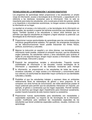 TECNOLOGÍAS DE LA INFORMACIÓN Y ACCESO EQUITATIVO
Los programas de aprendizaje deben proporcionar a los estudiantes un amplio
rango de información, acceso a tecnologías de la información, y capacitación en lo
referente a las destrezas necesarias para la información. Esto no solo es
importante para todos los estudiantes, sino crucial para el éxito de quienes, debido
a su trayectoria o circunstancias económicas, no tengan acceso a tecnologías de
la información en su hogar.
La equidad en el acceso a la instrucción y a las tecnologías de la información en
las escuelas, les ayudará a superar las barreras económicas que obstaculizan sus
logros. También ayudará a los educadores a reducir otras barreras que no
permiten que algunos estudiantes se imaginen y logren alcanzar su potencial. Las
tecnologías de la información pueden:

 Proporcionar nuevas oportunidades de aprendizaje para las comunidades y los
   individuos geográficamente aislados. Por ejemplo, las emergentes tecnologías
   de las telecomunicaciones hacen posible trascender los límites físicos,
   políticos, económicos y culturales.

 Mejoran la instrucción en español y en otros idiomas. Las tecnologías de la
   información harán posible, mediante el compartir recursos, que los estudiantes
   anglos parlantes, los estudiantes nativos y otros estudiantes para quienes el
   inglés es una segunda lengua, tengan mayor acceso a información, materiales
   de aprendizaje, instrucción y apoyo.

 Expandir    las perspectivas raciales y etnoculturales. Trayendo nuevas
   posibilidades de información a las escuelas, nuevas tecnologías de la
   información y capacitación en las destrezas necesarias para manejar
 la   información, se proporcionará a los estudiantes de todas las razas y
   ancestros culturales, un mejor acceso a la información y conocimiento sobre
   sus culturas y la oportunidad de desarrollar mayor confianza en sus identidades
   culturales y raciales.

 Posibilitar el que los estudiantes trabajen y expresen ideas en ambientes
   relativamente libres de estereotipos de género y otros prejuicios. Si se
   comparan con otras formas de comunicación, las redes electrónicas poseen el
   mayor potencial para permitir que los estudiantes interactúen sin importar, por
   ejemplo, el género o condiciones que los hagan especiales. Permitir también,
   que los alumnos que tengan algún impedimento para interactuar socialmente,
   puedan hacerlo buscando de esta manera mejorar su autoestima.

 Proporcionar   nuevas oportunidades para estudiantes con necesidades y
   capacidades especiales. La mayoría de las tecnologías de la información,
   pueden modificarse para satisfacer las necesidades especiales de los
   estudiantes que tienen problemas especiales auditivos, visuales, motrices o de
   aprendizaje.




                                                                                  9
 