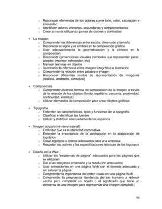 o   Reconocer elementos de los colores como tono, valor, saturación e
           intensidad
       o   Identificar colores primarios, secundarios y complementarios
       o   Crear armonía utilizando gamas de colores y contrastes

   La Imagen
       o Comprender las diferencias entre escala, dimensión y tamaño
       o Reconocer el signo y el símbolo en la composición gráfica
       o Usar adecuadamente la geometrización y la síntesis en la
          composición
       o Reconocer convenciones visuales (símbolos que representan parar,
          aceptar, imprimir, retroceder, etc)
       o Manejar texturas en objetos
       o Reconocer la diferencia entre imagen fotográfica e ilustración
       o Comprender la relación entre palabra e imagen
       o Reconocer diferentes modos de representación de imágenes
          (realista, abstracto, simbólico)

   Composición
      o Comprender diversas formas de composición de la imagen a través
         de la relación de los objetos (fondo, equilibrio, cercanía, proximidad,
         continuidad, similitud)
      o Utilizar elementos de composición para crear objetos gráficos

   Tipografía
       o Entender las características, tipos y funciones de la tipografía
       o Clasificar e identificar las fuentes
       o Utilizar y distribuir adecuadamente los espacios

   Imagen corporativa (empresarial)
       o Entender qué es la identidad corporativa
       o Entender la importancia de la abstracción en la elaboración de
         logotipos
       o Crear logotipos e íconos adecuados para una empresa
       o Respetar los colores y las especificaciones técnicas de los logotipos

   Diseño en la Web
       o Utilizar los "esquemas de página" adecuados para las páginas que
          se elaboran
       o Dar a las imágenes el tamaño y la resolución adecuados
       o Usar animaciones en una página Web con el formato adecuado y
          sin saturar la página
       o Comprender la importancia del orden visual en una página Web
       o Comprender la pregnancia (tendencia del ser humano a rellenar
          vacíos para completar un objeto o el significado que tiene un
          elemento de una imagen para representar una imagen completa)



                                                                             90
 