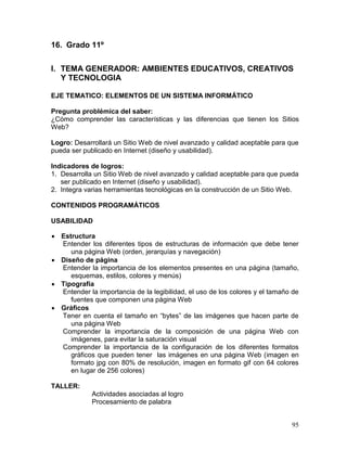16. Grado 11º

I. TEMA GENERADOR: AMBIENTES EDUCATIVOS, CREATIVOS
   Y TECNOLOGIA

EJE TEMATICO: ELEMENTOS DE UN SISTEMA INFORMÁTICO

Pregunta problémica del saber:
¿Cómo comprender las características y las diferencias que tienen los Sitios
Web?

Logro: Desarrollará un Sitio Web de nivel avanzado y calidad aceptable para que
pueda ser publicado en Internet (diseño y usabilidad).

Indicadores de logros:
1. Desarrolla un Sitio Web de nivel avanzado y calidad aceptable para que pueda
   ser publicado en Internet (diseño y usabilidad).
2. Integra varias herramientas tecnológicas en la construcción de un Sitio Web.

CONTENIDOS PROGRAMÁTICOS

USABILIDAD

 Estructura
  Entender los diferentes tipos de estructuras de información que debe tener
     una página Web (orden, jerarquías y navegación)
 Diseño de página
  Entender la importancia de los elementos presentes en una página (tamaño,
     esquemas, estilos, colores y menús)
 Tipografía
  Entender la importancia de la legibilidad, el uso de los colores y el tamaño de
     fuentes que componen una página Web
 Gráficos
  Tener en cuenta el tamaño en “bytes” de las imágenes que hacen parte de
     una página Web
  Comprender la importancia de la composición de una página Web con
     imágenes, para evitar la saturación visual
  Comprender la importancia de la configuración de los diferentes formatos
     gráficos que pueden tener las imágenes en una página Web (imagen en
     formato jpg con 80% de resolución, imagen en formato gif con 64 colores
     en lugar de 256 colores)

TALLER:
             Actividades asociadas al logro
             Procesamiento de palabra


                                                                              95
 