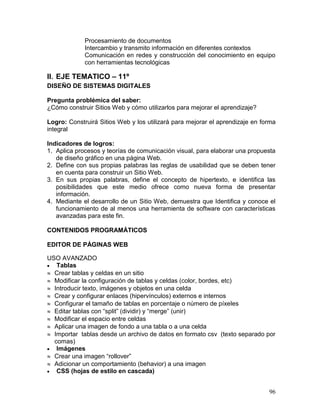 Procesamiento de documentos
             Intercambio y transmito información en diferentes contextos
             Comunicación en redes y construcción del conocimiento en equipo
             con herramientas tecnológicas

II. EJE TEMATICO – 11º
DISEÑO DE SISTEMAS DIGITALES

Pregunta problémica del saber:
¿Cómo construir Sitios Web y cómo utilizarlos para mejorar el aprendizaje?

Logro: Construirá Sitios Web y los utilizará para mejorar el aprendizaje en forma
integral

Indicadores de logros:
1. Aplica procesos y teorías de comunicación visual, para elaborar una propuesta
   de diseño gráfico en una página Web.
2. Define con sus propias palabras las reglas de usabilidad que se deben tener
   en cuenta para construir un Sitio Web.
3. En sus propias palabras, define el concepto de hipertexto, e identifica las
   posibilidades que este medio ofrece como nueva forma de presentar
   información.
4. Mediante el desarrollo de un Sitio Web, demuestra que Identifica y conoce el
   funcionamiento de al menos una herramienta de software con características
   avanzadas para este fin.

CONTENIDOS PROGRAMÁTICOS

EDITOR DE PÁGINAS WEB

USO AVANZADO
 Tablas
 Crear tablas y celdas en un sitio
 Modificar la configuración de tablas y celdas (color, bordes, etc)
 Introducir texto, imágenes y objetos en una celda
 Crear y configurar enlaces (hipervínculos) externos e internos
 Configurar el tamaño de tablas en porcentaje o número de píxeles
 Editar tablas con “split” (dividir) y “merge” (unir)
 Modificar el espacio entre celdas
 Aplicar una imagen de fondo a una tabla o a una celda
 Importar tablas desde un archivo de datos en formato csv (texto separado por
  comas)
 Imágenes
 Crear una imagen “rollover”
 Adicionar un comportamiento (behavior) a una imagen
 CSS (hojas de estilo en cascada)


                                                                              96
 