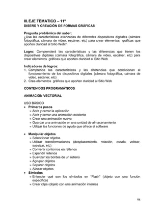 III. EJE TEMATICO – 11º
DISEÑO Y CREACIÓN DE FORMAS GRÁFICAS

Pregunta problémica del saber:
¿Usa las características avanzadas de diferentes dispositivos digitales (cámara
fotográfica, cámara de video, escáner, etc) para crear elementos gráficas que
aporten claridad al Sitio Web?

Logro: Comprenderá las características y las diferencias que tienen los
dispositivos digitales (cámara fotográfica, cámara de video, escáner, etc) para
crear elementos gráficas que aporten claridad al Sitio Web

Indicadores de logros:
1. Comprende las características y las diferencias que condicionan el
   funcionamiento de los dispositivos digitales (cámara fotográfica, cámara de
   video, escáner, etc)
2. Crea elementos gráficas que aporten claridad al Sitio Web

CONTENIDOS PROGRAMÁTICOS

ANIMACIÓN VECTORIAL

USO BÁSICO
 Primeros pasos
    Abrir y cerrar la aplicación
    Abrir y cerrar una animación existente
    Crear una animación nueva
    Guardar una animación en una unidad de almacenamiento
    Utilizar las funciones de ayuda que ofrece el software

 Manipular objetos
    Seleccionar objetos
    Utilizar transformaciones (desplazamiento, rotación, escala, voltear,
     suavizar, etc)
    Convertir contornos en rellenos
    Expandir rellenos
    Suavizar los bordes de un relleno
    Agrupar objetos
    Separar objetos
    Alinear objetos
 Símbolos
    Entender qué son los símbolos en “Flash” (objeto con una función
     específica)
    Crear clips (objeto con una animación interna)



                                                                            98
 