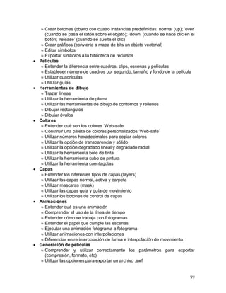  Crear botones (objeto con cuatro instancias predefinidas: normal (up); „over‟
       (cuando se pasa el ratón sobre el objeto); „down‟ (cuando se hace clic en el
       botón; „release‟ (cuando se suelta el clic)
      Crear gráficos (convierte a mapa de bits un objeto vectorial)
      Editar símbolos
      Exportar símbolos a la biblioteca de recursos
   Películas
      Entender la diferencia entre cuadros, clips, escenas y películas
      Establecer número de cuadros por segundo, tamaño y fondo de la película
      Utilizar cuadrículas
      Utilizar guías
   Herramientas de dibujo
      Trazar líneas
      Utilizar la herramienta de pluma
      Utilizar las herramientas de dibujo de contornos y rellenos
      Dibujar rectángulos
      Dibujar óvalos
   Colores
      Entender qué son los colores „Web-safe‟
      Construir una paleta de colores personalizados „Web-safe‟
      Utilizar números hexadecimales para copiar colores
      Utilizar la opción de transparencia y sólido
      Utilizar la opción degradado lineal y degradado radial
      Utilizar la herramienta bote de tinta
      Utilizar la herramienta cubo de pintura
      Utilizar la herramienta cuentagotas
   Capas
      Entender los diferentes tipos de capas (layers)
      Utilizar las capas normal, activa y carpeta
      Utilizar mascaras (mask)
      Utilizar las capas guía y guía de movimiento
      Utilizar los botones de control de capas
   Animaciones
      Entender qué es una animación
      Comprender el uso de la línea de tiempo
      Entender cómo se trabaja con fotogramas
      Entender el papel que cumple las escenas
      Ejecutar una animación fotograma a fotograma
      Utilizar animaciones con interpolaciones
      Diferenciar entre interpolación de forma e interpolación de movimiento
   Generación de películas
      Comprender y utilizar correctamente los parámetros para exportar
       (compresión, formato, etc)
      Utilizar las opciones para exportar un archivo .swf


                                                                                 99
 