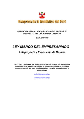 COMISIÓN ESPECIAL ENCARGADA DE ELABORAR EL
PROYECTO DEL CÓDIGO DE COMERCIO
(LEY Nº26595)
LEY MARCO DEL EMPRESARIADO
Anteproyecto y Exposición de Motivos
Se pone a consideración de las entidades vinculadas a la legislación
comercial en el ámbito nacional y al público en general el presente
anteproyecto de ley para que lo estudien y envíen sus opiniones o
sugerencias.
crefor03@congreso.gob.pe
crefor04@congreso.gob.pe
 