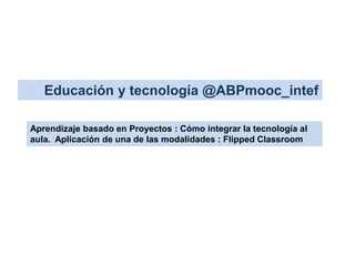 Educación y tecnología @ABPmooc_intef 
Aprendizaje basado en Proyectos : Cómo integrar la tecnología al 
aula. Aplicación de una de las modalidades : Flipped Classroom 
 