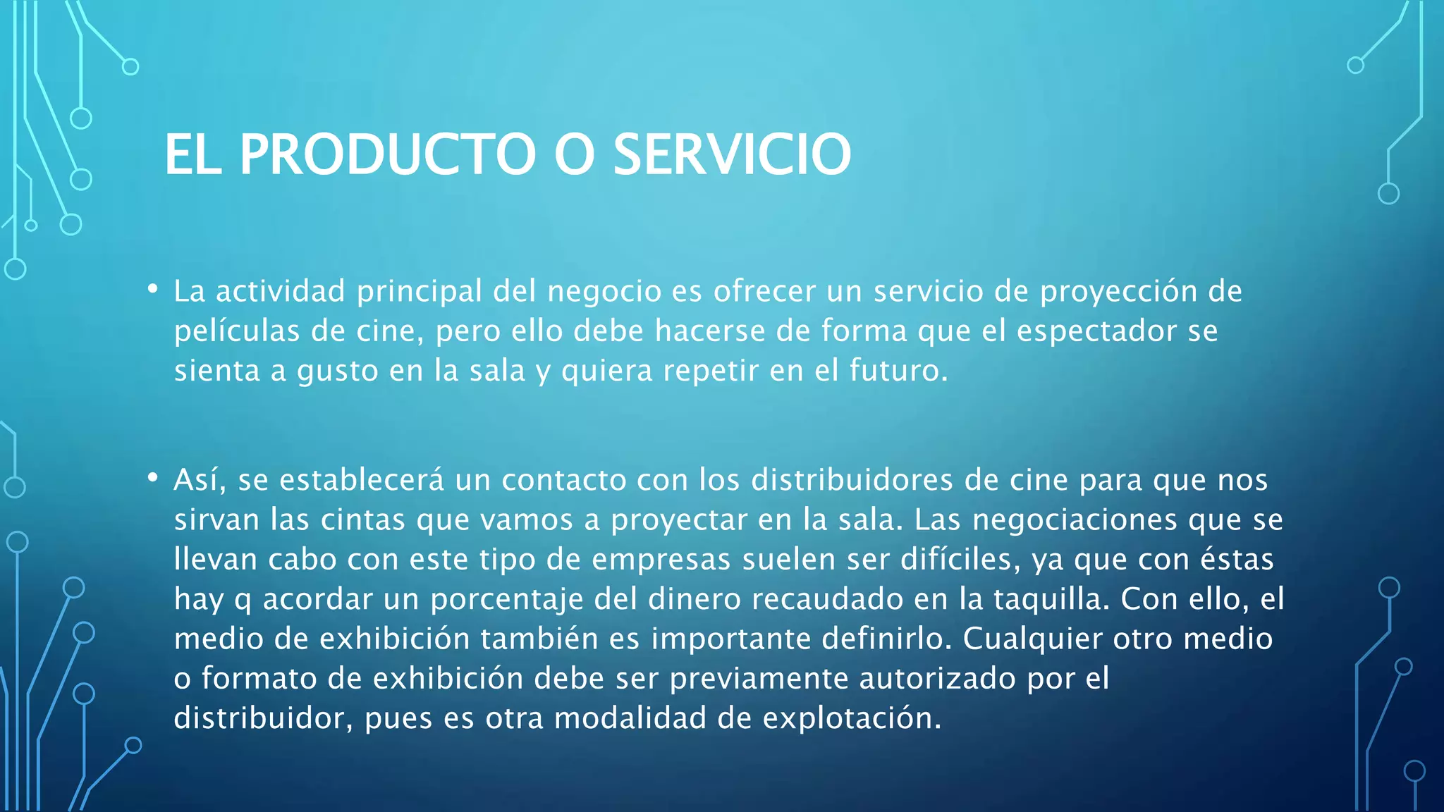 EL PRODUCTO O SERVICIO
• La actividad principal del negocio es ofrecer un servicio de proyección de
películas de cine, pero ello debe hacerse de forma que el espectador se
sienta a gusto en la sala y quiera repetir en el futuro.
• Así, se establecerá un contacto con los distribuidores de cine para que nos
sirvan las cintas que vamos a proyectar en la sala. Las negociaciones que se
llevan cabo con este tipo de empresas suelen ser difíciles, ya que con éstas
hay q acordar un porcentaje del dinero recaudado en la taquilla. Con ello, el
medio de exhibición también es importante definirlo. Cualquier otro medio
o formato de exhibición debe ser previamente autorizado por el
distribuidor, pues es otra modalidad de explotación.
 