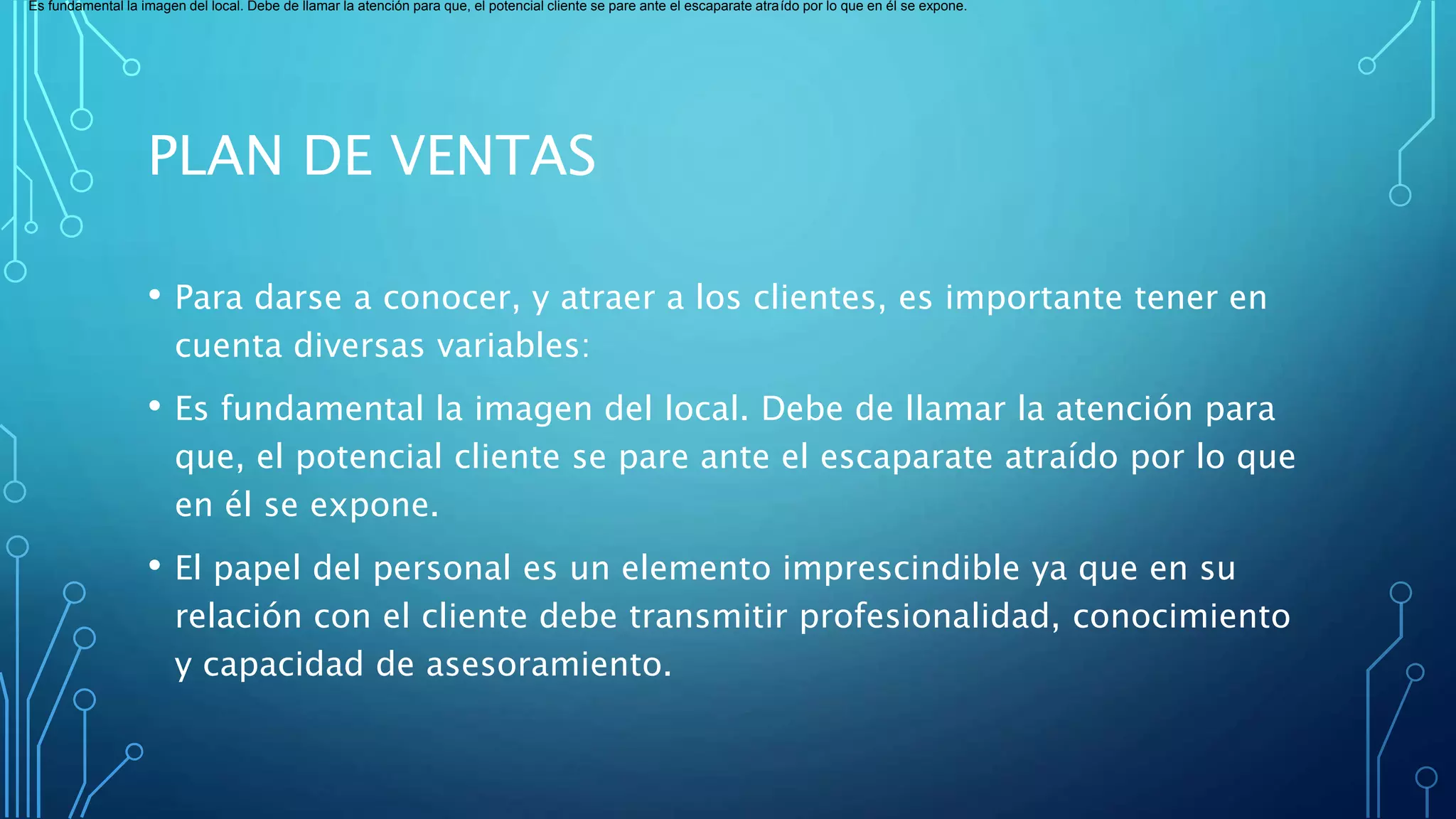 PLAN DE VENTAS
• Para darse a conocer, y atraer a los clientes, es importante tener en
cuenta diversas variables:
• Es fundamental la imagen del local. Debe de llamar la atención para
que, el potencial cliente se pare ante el escaparate atraído por lo que
en él se expone.
• El papel del personal es un elemento imprescindible ya que en su
relación con el cliente debe transmitir profesionalidad, conocimiento
y capacidad de asesoramiento.
Es fundamental la imagen del local. Debe de llamar la atención para que, el potencial cliente se pare ante el escaparate atraído por lo que en él se expone.
 