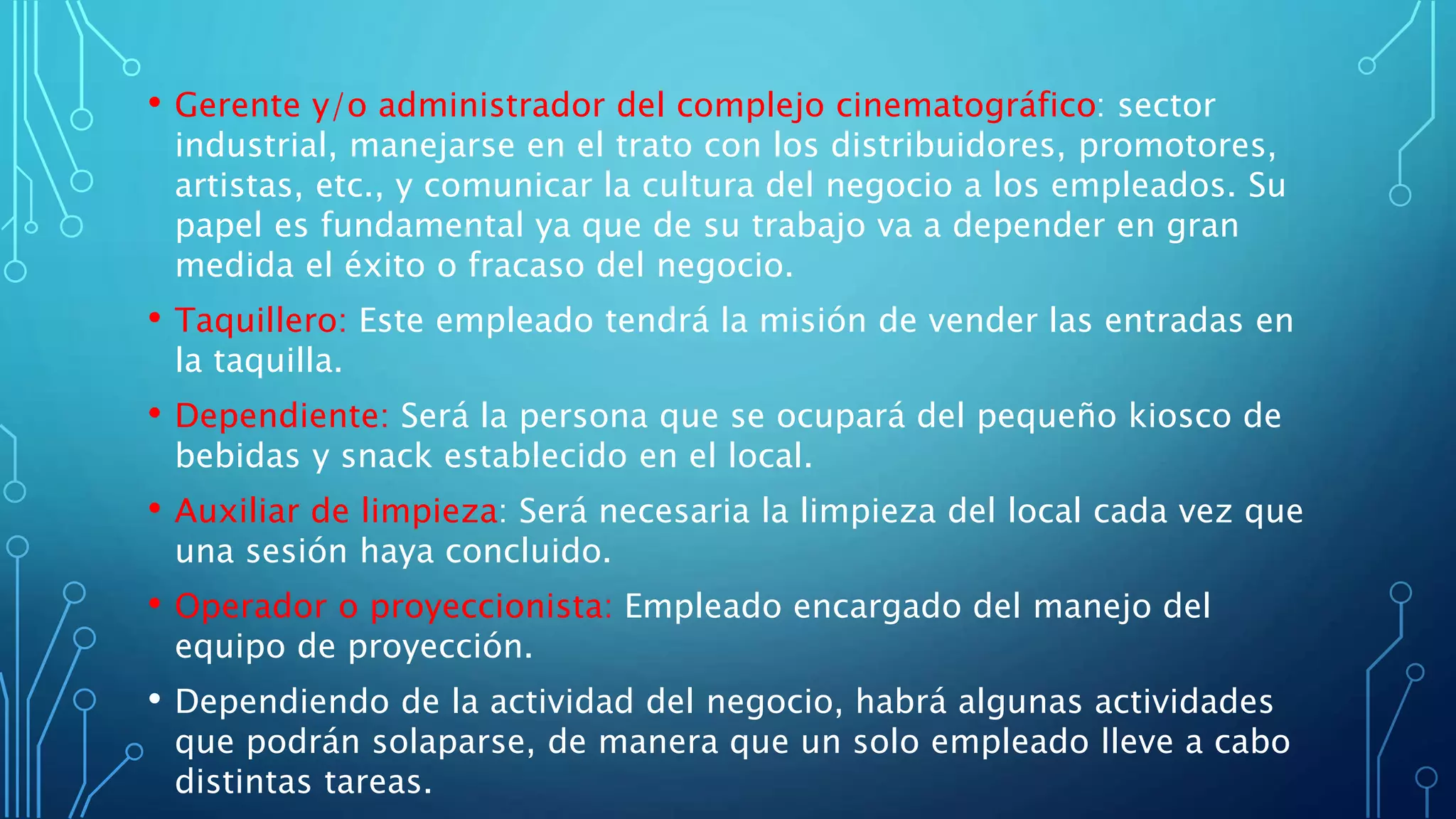 • Gerente y/o administrador del complejo cinematográfico: sector
industrial, manejarse en el trato con los distribuidores, promotores,
artistas, etc., y comunicar la cultura del negocio a los empleados. Su
papel es fundamental ya que de su trabajo va a depender en gran
medida el éxito o fracaso del negocio.
• Taquillero: Este empleado tendrá la misión de vender las entradas en
la taquilla.
• Dependiente: Será la persona que se ocupará del pequeño kiosco de
bebidas y snack establecido en el local.
• Auxiliar de limpieza: Será necesaria la limpieza del local cada vez que
una sesión haya concluido.
• Operador o proyeccionista: Empleado encargado del manejo del
equipo de proyección.
• Dependiendo de la actividad del negocio, habrá algunas actividades
que podrán solaparse, de manera que un solo empleado lleve a cabo
distintas tareas.
 