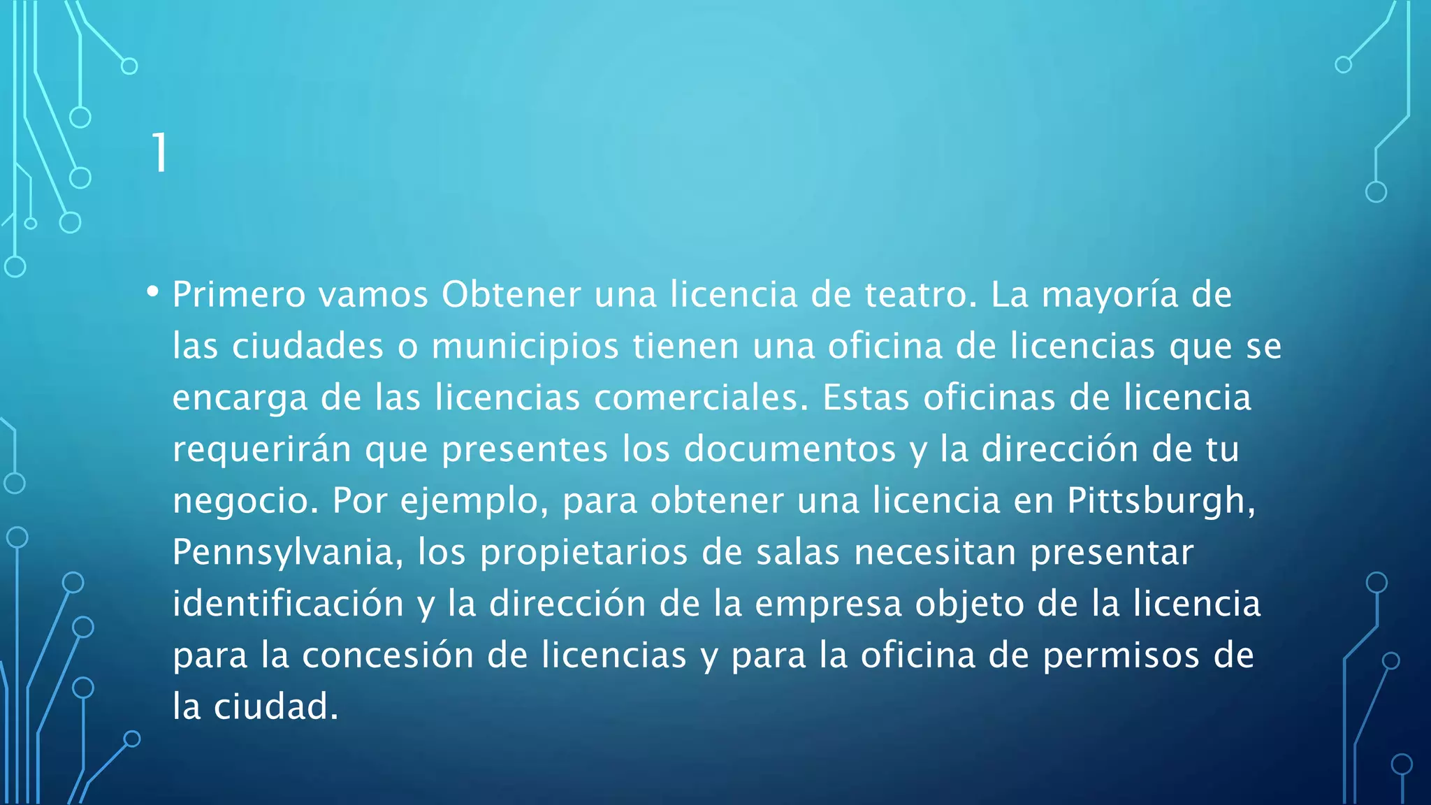 1
• Primero vamos Obtener una licencia de teatro. La mayoría de
las ciudades o municipios tienen una oficina de licencias que se
encarga de las licencias comerciales. Estas oficinas de licencia
requerirán que presentes los documentos y la dirección de tu
negocio. Por ejemplo, para obtener una licencia en Pittsburgh,
Pennsylvania, los propietarios de salas necesitan presentar
identificación y la dirección de la empresa objeto de la licencia
para la concesión de licencias y para la oficina de permisos de
la ciudad.
 