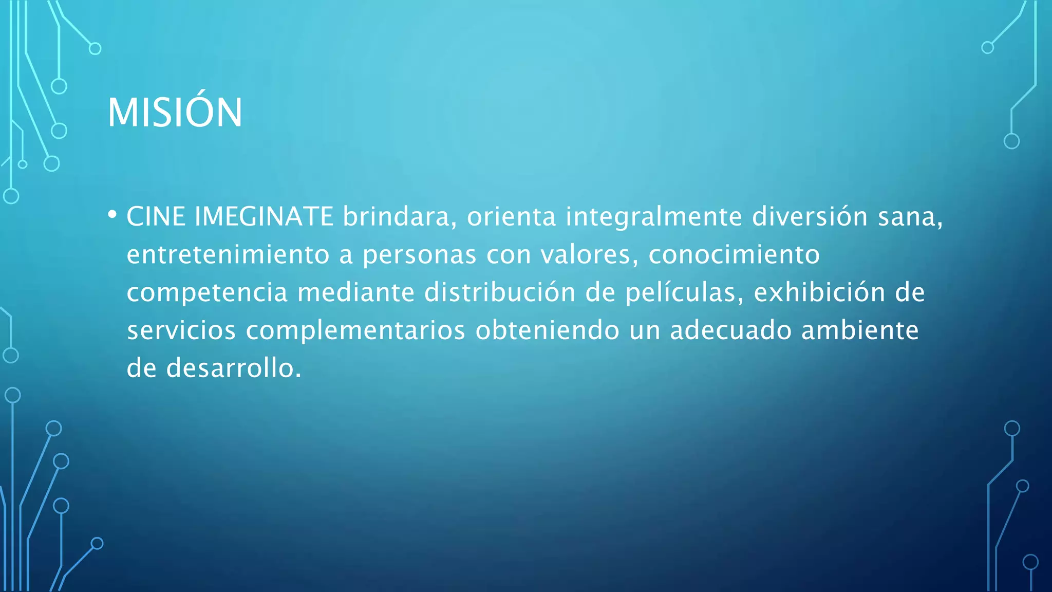 MISIÓN
• CINE IMEGINATE brindara, orienta integralmente diversión sana,
entretenimiento a personas con valores, conocimiento
competencia mediante distribución de películas, exhibición de
servicios complementarios obteniendo un adecuado ambiente
de desarrollo.
 