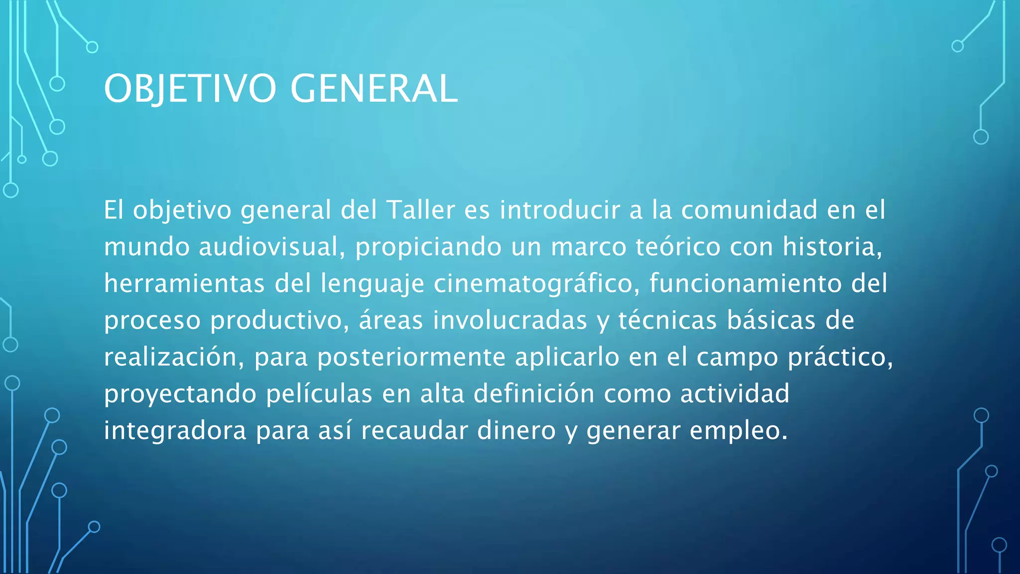 OBJETIVO GENERAL
El objetivo general del Taller es introducir a la comunidad en el
mundo audiovisual, propiciando un marco teórico con historia,
herramientas del lenguaje cinematográfico, funcionamiento del
proceso productivo, áreas involucradas y técnicas básicas de
realización, para posteriormente aplicarlo en el campo práctico,
proyectando películas en alta definición como actividad
integradora para así recaudar dinero y generar empleo.
 