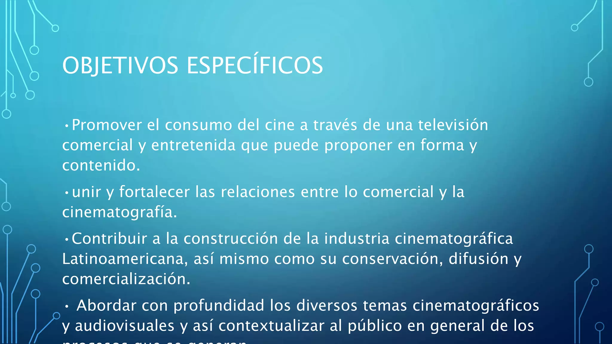 OBJETIVOS ESPECÍFICOS
•Promover el consumo del cine a través de una televisión
comercial y entretenida que puede proponer en forma y
contenido.
•unir y fortalecer las relaciones entre lo comercial y la
cinematografía.
•Contribuir a la construcción de la industria cinematográfica
Latinoamericana, así mismo como su conservación, difusión y
comercialización.
• Abordar con profundidad los diversos temas cinematográficos
y audiovisuales y así contextualizar al público en general de los
 