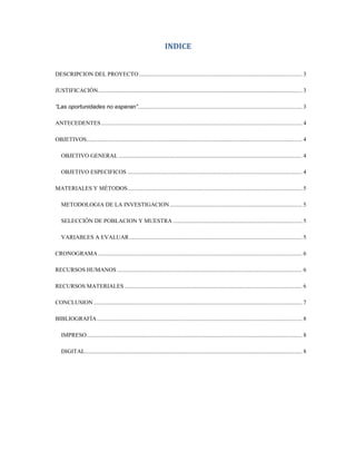 INDICE


DESCRIPCION DEL PROYECTO ............................................................................................................... 3

JUSTIFICACIÓN ........................................................................................................................................... 3

“Las oportunidades no esperan”................................................................................................................ 3

ANTECEDENTES ......................................................................................................................................... 4

OBJETIVOS................................................................................................................................................... 4

   OBJETIVO GENERAL ............................................................................................................................. 4

   OBJETIVO ESPECIFICOS ....................................................................................................................... 4

MATERIALES Y MÉTODOS ....................................................................................................................... 5

   METODOLOGIA DE LA INVESTIGACION .......................................................................................... 5

   SELECCIÓN DE POBLACION Y MUESTRA ........................................................................................ 5

   VARIABLES A EVALUAR ...................................................................................................................... 5

CRONOGRAMA ........................................................................................................................................... 6

RECURSOS HUMANOS .............................................................................................................................. 6

RECURSOS MATERIALES ......................................................................................................................... 6

CONCLUSION .............................................................................................................................................. 7

BIBLIOGRAFÍA ............................................................................................................................................ 8

   IMPRESO................................................................................................................................................... 8

   DIGITAL .................................................................................................................................................... 8
 