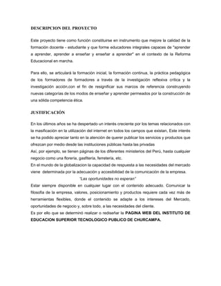 DESCRIPCION DEL PROYECTO

Este proyecto tiene como función constituirse en instrumento que mejore la calidad de la
formación docente - estudiante y que forme educadores integrales capaces de "aprender
a aprender, aprender a enseñar y enseñar a aprender" en el contexto de la Reforma
Educacional en marcha.


Para ello, se articulará la formación inicial, la formación continua, la práctica pedagógica
de los formadores de formadores a través de la investigación reflexiva crítica y la
investigación acción,con el fin de resignificar sus marcos de referencia construyendo
nuevas categorías de los modos de enseñar y aprender permeados por la construcción de
una sólida competencia ética.


JUSTIFICACIÓN

En los últimos años se ha despertado un interés creciente por los temas relacionados con
la masificación en la utilización del internet en todos los campos que existan, Este interés
se ha podido apreciar tanto en la atención de querer publicar los servicios y productos que
ofrezcan por medio desde las instituciones públicas hasta las privadas
Así, por ejemplo, se tienen páginas de los diferentes ministerios del Perú, hasta cualquier
negocio como una florería, gasfitería, ferretería, etc.
En el mundo de la globalizacion la capacidad de respuesta a las necesidades del mercado
viene determinada por la adecuación y accesibilidad de la comunicación de la empresa.
                             “Las oportunidades no esperan”
Estar siempre disponible en cualquier lugar con el contenido adecuado. Comunicar la
filosofia de la empresa, valores, posicionamiento y productos requiere cada vez más de
herramientas flexibles, donde el contenido se adapte a los intereses del Mercado,
oportunidades de negocio y, sobre todo, a las necesidades del cliente.
Es por ello que se determinó realizar o rediseñar la PAGINA WEB DEL INSTITUTO DE
EDUCACION SUPERIOR TECNOLOGICO PUBLICO DE CHURCAMPA.
 