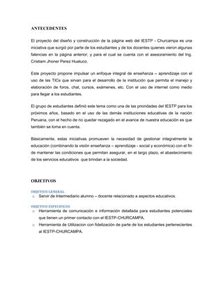 ANTECEDENTES

El proyecto del diseño y construcción de la página web del IESTP - Churcampa es una
iniciativa que surgió por parte de los estudiantes y de los docentes quienes vieron algunas
falencias en la página anterior; y para el cual se cuenta con el asesoramiento del Ing.
Cristiam Jhoner Perez Huatuco.


Este proyecto propone impulsar un enfoque integral de enseñanza – aprendizaje con el
uso de las TICs que sirvan para el desarrollo de la institución que permita el manejo y
elaboración de foros, chat, cursos, exámenes, etc. Con el uso de internet como medio
para llegar a los estudiantes.


El grupo de estudiantes definió este tema como una de las prioridades del IESTP para los
próximos años, basado en el uso de las demás instituciones educativas de la nación
Peruana, con el hecho de no quedar rezagado en el avance de nuestra educación es que
también se toma en cuenta.


Básicamente, estas iniciativas promueven la necesidad de gestionar integralmente la
educación (combinando la visión enseñanza – aprendizaje - social y económica) con el fin
de mantener las condiciones que permitan asegurar, en el largo plazo, el abastecimiento
de los servicios educativos que brindan a la sociedad.




OBJETIVOS

OBJETIVO GENERAL
o   Servir de Intermediario alumno – docente relacionado a aspectos educativos.

OBJETIVO ESPECIFICOS
o   Herramienta de comunicación e información detallada para estudiantes potenciales
    que tienen un primer contacto con el IESTP-CHURCAMPA.
o   Herramienta de Utilizacion con fidelización de parte de los estudiantes pertenecientes
    al IESTP-CHURCAMPA.
 