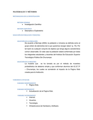 MATERIALES Y MÉTODOS

METODOLOGIA DE LA INVESTIGACION



     METODO GENERAL
              Investigación Científica

     METODO ESPECÍFICO
              Descriptivo o Exploratorio

SELECCIÓN DE POBLACION Y MUESTRA



     SELECCIÓN DE LA POBLACIÓN:
              De acuerdo a Bermejo (2004), la población o Universo es definida como el
              grupo entero de elementos de lo que queremos recoger datos” (p. 70). Por
              tal razón es cualquier conjunto de objetos que tenga alguna característica
              común observable. En este caso la población estará conformada por todos
              los integrantes estudiantes y docentes del Instituto De Educación Superior
              Tecnológico Público De Churcampa.

     SELECCIÓN DE LA MUESTRA:
              La muestra que         se ha tomado es por el método de muestreo
              probabilístico de aleatorio simple y que conforman alumnos del I.E.S.T.P
              – Churcampa, los cuales se someterán al impacto de la Pagina Web
              creada para la Institución.



VARIABLES A EVALUAR

     VARIABLE INDEPENDIENTE
                   Página Web.

     VARIABLE DEPENDIENTE
                   Actualización de la Pagina Web.

     VARIABLE INTERVINIENTE
                   Internet.
                   Usuarios.
                   Tecnología.
                   Infraestructura de Hardware y Software.
 