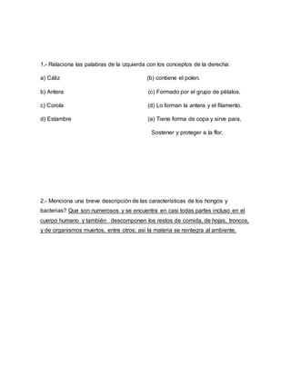1.- Relaciona las palabras de la izquierda con los conceptos de la derecha:
a) Cáliz (b) contiene el polen.
b) Antera (c) Formado por el grupo de pétalos.
c) Corola (d) Lo forman la antera y el filamento.
d) Estambre (a) Tiene forma de copa y sirve para,
Sostener y proteger a la flor.
2.- Menciona una breve descripción de las características de los hongos y
bacterias? Que son numerosos y se encuentra en casi todas partes incluso en el
cuerpo humano y también descomponen los restos de comida, de hojas, troncos,
y de organismos muertos, entre otros; así la materia se reintegra al ambiente.
 