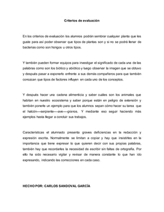Criterios de evaluación
En los criterios de evaluación los alumnos podrán sembrar cualquier planta que les
guste para así poder observar que tipos de plantas son y si no se podrá llenar de
bacterias como son hongos u otros tipos.
Y también pueden formar equipos para investigar el significado de cada una de las
palabras como son los biótico y abiótico y luego observar la imagen que se obtuvo
y después pasar a exponerlo enfrente a sus demás compañeros para que también
conozcan que tipos de factores influyen en cada uno de los conceptos.
Y después hacer una cadena alimenticia y saber cuáles son los animales que
habitan en nuestro ecosistema y saber porque están en peligro de extensión y
también ponerle un ejemplo para que los alumnos sepan cómo hacer su tarea que
el halcón----serpiente----ave----granos. Y mediante eso seguir haciendo más
ejemplos hasta llegar a concluir sus trabajos.
Características el alumnado presenta graves deficiencias en la redacción y
expresión escrita. Normalmente se limitan a copiar y hay que insistirles en la
importancia que tiene expresar lo que quieren decir con sus propias palabras,
también hay que recordarles la necesidad de escribir sin faltas de ortografía. Por
ello ha sido necesario vigilar y revisar de manera constante lo que han ido
expresando, indicando las correcciones en cada caso.
HECHO POR: CARLOS SANDOVAL GARCÍA
 