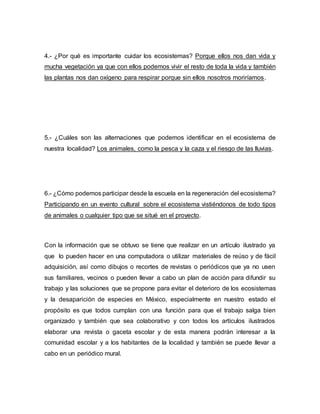 4.- ¿Por qué es importante cuidar los ecosistemas? Porque ellos nos dan vida y
mucha vegetación ya que con ellos podemos vivir el resto de toda la vida y también
las plantas nos dan oxígeno para respirar porque sin ellos nosotros moriríamos.
5.- ¿Cuáles son las alternaciones que podemos identificar en el ecosistema de
nuestra localidad? Los animales, como la pesca y la caza y el riesgo de las lluvias.
6.- ¿Cómo podemos participar desde la escuela en la regeneración del ecosistema?
Participando en un evento cultural sobre el ecosistema vistiéndonos de todo tipos
de animales o cualquier tipo que se situé en el proyecto.
Con la información que se obtuvo se tiene que realizar en un artículo ilustrado ya
que lo pueden hacer en una computadora o utilizar materiales de reúso y de fácil
adquisición, así como dibujos o recortes de revistas o periódicos que ya no usen
sus familiares, vecinos o pueden llevar a cabo un plan de acción para difundir su
trabajo y las soluciones que se propone para evitar el deterioro de los ecosistemas
y la desaparición de especies en México, especialmente en nuestro estado el
propósito es que todos cumplan con una función para que el trabajo salga bien
organizado y también que sea colaborativo y con todos los artículos ilustrados
elaborar una revista o gaceta escolar y de esta manera podrán interesar a la
comunidad escolar y a los habitantes de la localidad y también se puede llevar a
cabo en un periódico mural.
 