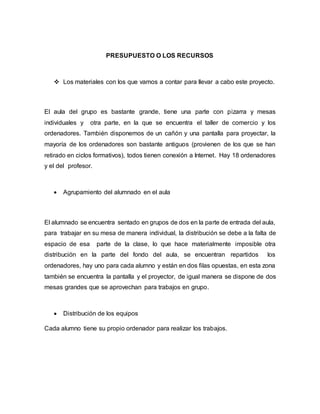 PRESUPUESTO O LOS RECURSOS
 Los materiales con los que vamos a contar para llevar a cabo este proyecto.
El aula del grupo es bastante grande, tiene una parte con pizarra y mesas
individuales y otra parte, en la que se encuentra el taller de comercio y los
ordenadores. También disponemos de un cañón y una pantalla para proyectar, la
mayoría de los ordenadores son bastante antiguos (provienen de los que se han
retirado en ciclos formativos), todos tienen conexión a Internet. Hay 18 ordenadores
y el del profesor.
 Agrupamiento del alumnado en el aula
El alumnado se encuentra sentado en grupos de dos en la parte de entrada del aula,
para trabajar en su mesa de manera individual, la distribución se debe a la falta de
espacio de esa parte de la clase, lo que hace materialmente imposible otra
distribución en la parte del fondo del aula, se encuentran repartidos los
ordenadores, hay uno para cada alumno y están en dos filas opuestas, en esta zona
también se encuentra la pantalla y el proyector, de igual manera se dispone de dos
mesas grandes que se aprovechan para trabajos en grupo.
 Distribución de los equipos
Cada alumno tiene su propio ordenador para realizar los trabajos.
 