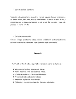  Conectividad a la red Internet
Todos los ordenadores tienen conexión a Internet, algunos alumnos tienen correo
de educa Madrid, otros faltan, todavía el coordinador TIC no los ha dado de alta y
esperamos que en breve nos funcione el aula virtual. De momento y para este
proyecto no cuento con ello.
 Otros medios didácticos
El medio principal para llevar a cabo el proyecto será Internet, contaremos también
con vídeos de parques nacionales, atlas geográficos y el libro de texto.
Evaluación
1. Para la evaluación del proyecto tendremos en cuenta lo siguiente.
 Valoración del profesor al trabajo del alumno.
 Interés mostrado por la realización del trabajo.
 Búsqueda de información en diferentes medios.
 Presentación adecuada de los trabajos.
 Exposición al grupo del propio trabajo.
 Redacción y expresión escrita en las diferentes actividades.
 