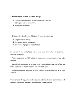 2. Valoración del alumno al propio trabajo.
 Dificultades encontradas en las diferentes actividades.
 Conceptos nuevos aprendidos.
 Motivación del trabajo.
3. Valoración del alumno al trabajo de otros compañeros
Originalidad del trabajo.
Conceptos nuevos aprendidos.
Exposición al grupo del propio trabajo.
La mayoría dedica varias horas a la semana a ver la tv, estar con los amigos o
utilizar el ordenador.
• Aproximadamente un 70% utiliza el ordenador para participar en las redes
sociales.
• A un elevado porcentaje no le gusta venir a este instituto, hay que señalar que
todos provienen de otros IES donde han cursado la ESO.
• Destacar igualmente que casi un 80% confiesa abiertamente que no le gusta
estudiar.
Para contestar lo siguiente será necesaria toda tu atención, concéntrate en la
pregunta y escribe la respuesta del paréntesis correspondiente.
 
