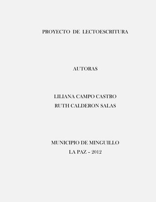 PROYECTO DE LECTOESCRITURA




         AUTORAS




   LILIANA CAMPO CASTRO
   RUTH CALDERON SALAS




  MUNICIPIO DE MINGUILLO
        LA PAZ – 2012
 