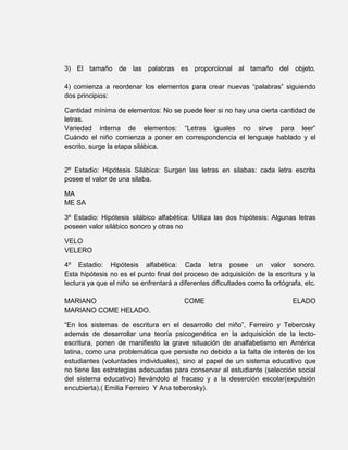 3) El tamaño de las palabras es proporcional al tamaño del objeto.

4) comienza a reordenar los elementos para crear nuevas “palabras” siguiendo
dos principios:

Cantidad mínima de elementos: No se puede leer si no hay una cierta cantidad de
letras.
Variedad interna de elementos: “Letras iguales no sirve para leer”
Cuándo el niño comienza a poner en correspondencia el lenguaje hablado y el
escrito, surge la etapa silábica.


2º Estadio: Hipótesis Silábica: Surgen las letras en silabas: cada letra escrita
posee el valor de una silaba.

MA
ME SA

3º Estadio: Hipótesis silábico alfabética: Utiliza las dos hipótesis: Algunas letras
poseen valor silábico sonoro y otras no

VELO
VELERO

4º Estadio: Hipótesis alfabética: Cada letra posee un valor sonoro.
Esta hipótesis no es el punto final del proceso de adquisición de la escritura y la
lectura ya que el niño se enfrentará a diferentes dificultades como la ortógrafa, etc.

MARIANO                                 COME                                  ELADO
MARIANO COME HELADO.

“En los sistemas de escritura en el desarrollo del niño”, Ferreiro y Teberosky
además de desarrollar una teoría psicogenética en la adquisición de la lecto-
escritura, ponen de manifiesto la grave situación de analfabetismo en América
latina, como una problemática que persiste no debido a la falta de interés de los
estudiantes (voluntades individuales), sino al papel de un sistema educativo que
no tiene las estrategias adecuadas para conservar al estudiante (selección social
del sistema educativo) llevándolo al fracaso y a la deserción escolar(expulsión
encubierta).( Emilia Ferreiro Y Ana teberosky).
 
