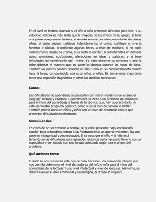 En el nivel de lectura observar si el niño o niña presentan dificultad para leer, si su
velocidad lectora es más lenta que la mayoría de los chicos de su grupo, si tiene
una pobre comprensión lectora, si comete errores por desconocimiento de ciertas
cifras, si suele separar palabras indebidamente, si omite, sustituye o invierte
fonemas o sílabas, si confunde algunas letras. A nivel de escritura, si no copia
correctamente desde los 7 años, si es lento al escribir, si comete faltas en dictados
como: omisiones, confusiones, alteraciones en letras y palabras, y si tiene
dificultades de coordinación ojo - mano. Se debe observar su conducta y esto lo
debe detectar el maestro que es quien lo observa durante las horas de clase.
También los padres pueden observar al niño o niña en su comportamiento cuando
hace la tarea, comparándolo con otros niños o niñas. Es sumamente importante
tener una impresión diagnóstica y tomar las medidas necesarias.


Causas

Las dificultades de aprendizaje se presentan con mayor incidencia en el área de
lenguaje: lectura y escritura. Generalmente se debe a un problema de inmadurez
para el inicio del aprendizaje a través de la técnica, que, hay que recordarlo, no
está en nuestro programa genético, como sí es el caso de caminar o hablar.
También podría darse en niños y niñas con un nivel de desarrollo lento o que
presentan dificultades intelectuales.

Consecuencias

En casos de no ser tratados a tiempo, se pueden presentar bajo rendimiento
escolar, baja autoestima debido a las frustraciones a las que se enfrentan, las que
generan inseguridad y desmotivación. Si se nota que el niño y la niña está
teniendo serias dificultades para aprender, entonces sería necesario llevarlo con un
especialista y ser tratado con una terapia adecuada según sea el origen del
problema.

Qué acciones tomar

Cuando se nos presentan este tipo de caso hacemos una evaluación integral que
nos permita determinar el nivel de madurez del niño o niña para el inicio del
aprendizaje de la lectoescritura, nivel intelectual y nivel de lenguaje. Asimismo, se
deberá evaluar el área emocional y neurológica, si el caso lo requiere.
 
