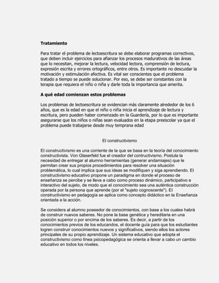 Tratamiento

Para tratar el problema de lectoescritura se debe elaborar programas correctivos,
que deben incluir ejercicios para afianzar los procesos madurativos de las áreas
que lo necesitan, mejorar la lectura, velocidad lectora, comprensión de lectura,
expresión escrita y errores ortográficos, entre otros. Es importante no descuidar la
motivación y estimulación afectiva. Es vital ser conscientes que el problema
tratado a tiempo se puede solucionar. Por eso, se debe ser constantes con la
terapia que requiera el niño o niña y darle toda la importancia que amerita.

A qué edad comienzan estos problemas

Los problemas de lectoescritura se evidencian más claramente alrededor de los 6
años, que es la edad en que el niño o niña inicia el aprendizaje de lectura y
escritura, pero pueden haber comenzado en la Guardería, por lo que es importante
asegurarse que los niños o niñas sean evaluados en la etapa preescolar ya que el
problema puede trabajarse desde muy temprana edad


                                 El constructivismo

El constructivismo es una corriente de la que se basa en la teoría del conocimiento
constructivista. Von Glaserfeld fue el creador del contructivismo. Postula la
necesidad de entregar al alumno herramientas (generar andamiajes) que le
permitan crear sus propios procedimientos para resolver una situación
problemática, lo cual implica que sus ideas se modifiquen y siga aprendiendo. El
constructivismo educativo propone un paradigma en donde el proceso de
enseñanza se percibe y se lleva a cabo como proceso dinámico, participativo e
interactivo del sujeto, de modo que el conocimiento sea una auténtica construcción
operada por la persona que aprende (por el "sujeto cognoscente"). El
constructivismo en pedagogía se aplica como concepto didáctico en la Enseñanza
orientada a la acción.

Se considera al alumno poseedor de conocimientos, con base a los cuales habrá
de construir nuevos saberes. No pone la base genética y hereditaria en una
posición superior o por encima de los saberes. Es decir, a partir de los
conocimientos previos de los educandos, el docente guía para que los estudiantes
logren construir conocimientos nuevos y significativos, siendo ellos los actores
principales de su propio aprendizaje. Un sistema educativo que adopta el
constructivismo como línea psicopedagógica se orienta a llevar a cabo un cambio
educativo en todos los niveles.
 