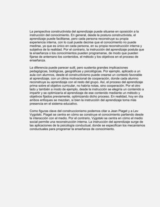 La perspectiva constructivista del aprendizaje puede situarse en oposición a la
instrucción del conocimiento. En general, desde la postura constructivista, el
aprendizaje puede facilitarse, pero cada persona reconstruye su propia
experiencia interna, con lo cual puede decirse que el conocimiento no puede
medirse, ya que es único en cada persona, en su propia reconstrucción interna y
subjetiva de la realidad. Por el contrario, la instrucción del aprendizaje postula que
la enseñanza o los conocimientos pueden programarse, de modo que pueden
fijarse de antemano los contenidos, el método y los objetivos en el proceso de
enseñanza.

La diferencia puede parecer sutil, pero sustenta grandes implicaciones
pedagógicas, biológicas, geográficas y psicológicas. Por ejemplo, aplicado a un
aula con alumnos, desde el constructivismo puede crearse un contexto favorable
al aprendizaje, con un clima motivacional de cooperación, donde cada alumno
reconstruye su aprendizaje con el resto del grupo. Así, el proceso del aprendizaje
prima sobre el objetivo curricular, no habría notas, sino cooperación. Por el otro
lado y también a modo de ejemplo, desde la instrucción se elegiría un contenido a
impartir y se optimizaría el aprendizaje de ese contenido mediante un método y
objetivos fijados previamente, optimizando dicho proceso. En realidad, hoy en día
ambos enfoques se mezclan, si bien la instrucción del aprendizaje toma más
presencia en el sistema educativo.

Como figuras clave del construccionismo podemos citar a Jean Piaget y a Lev
Vygotski. Piaget se centra en cómo se construye el conocimiento partiendo desde
la interacción con el medio. Por el contrario, Vygotski se centra en cómo el medio
social permite una reconstrucción interna. La instrucción del aprendizaje surge de
las aplicaciones de la psicología conductual, donde se especifican los mecanismos
conductuales para programar la enseñanza de conocimiento.
 