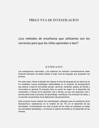 PREGUNTA DE INVESTIGACIÓN




¿Los métodos de enseñanza que utilizamos son los
correctos para que los niños aprendan a leer?




                               JUSTIFICACIÓN
Las evaluaciones nacionales y los sistemas de medición constantemente están
haciendo llamados de alerta debido al bajo nivel de lenguaje que presentan los
jóvenes

Por esta razón, frente al desafío de mejorar el nivel de lenguaje de los alumnos se
ha empleado nuevas estrategias desarrolladas en el proyecto de lectoescritura
que abarca a toda la comunidad escolar: alumnos, docentes, padres de familia y
comunidad en general. El proyecto tiene su punto de origen en el desarrollo del
vocabulario, a través de la expresión oral y escrita, ya que una expresión oral o
escrita pobre traba el proceso de aprendizaje, contribuye a la confusión de ideas, y
no permite concentrarse en la elaboración del pensamiento.

Este proyecto busca mejorar las metodologías utilizadas para la enseñanza de la
lectoescritura, basándonos en el empleo de las TIC en el desarrollo de las
actividades, incrementando con esto el gusto de los niños en participar en todas
las actividades planteadas, e involucrar a padres de familia en el desarrollo de las
mismas.
 